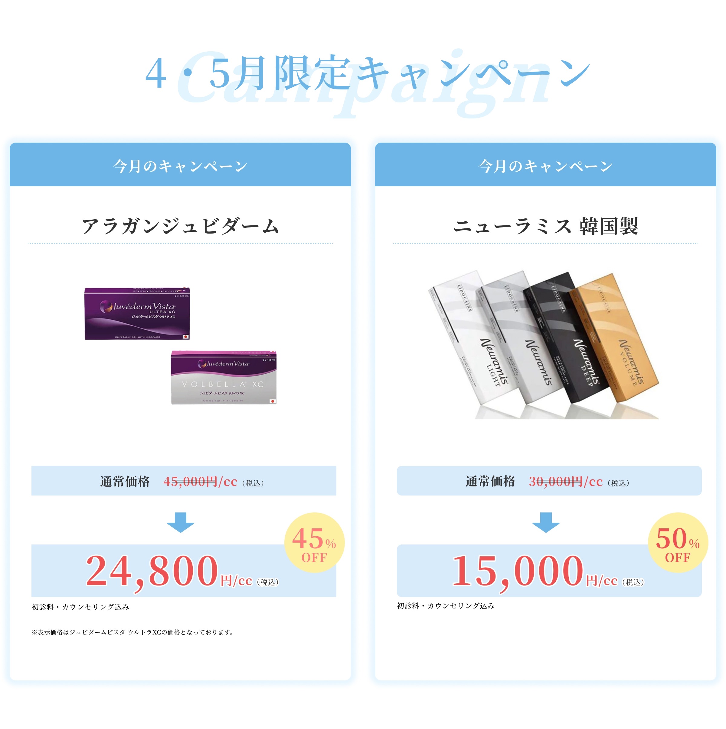 4・5月限定キャンペーン 今月のキャンペーン アラガンジュビダーム 通常価格45,000円（税込）→24,800円（税込）45%OFF初診料・カウンセリング込み※表示価格はジュビダームビスタ ウルトラXCの価格となっております。 今月のキャンペーン ニューラミス 韓国製 通常価格 30,000円（税込）15,000円（税込）初診料・カウンセリング込み50%OFF