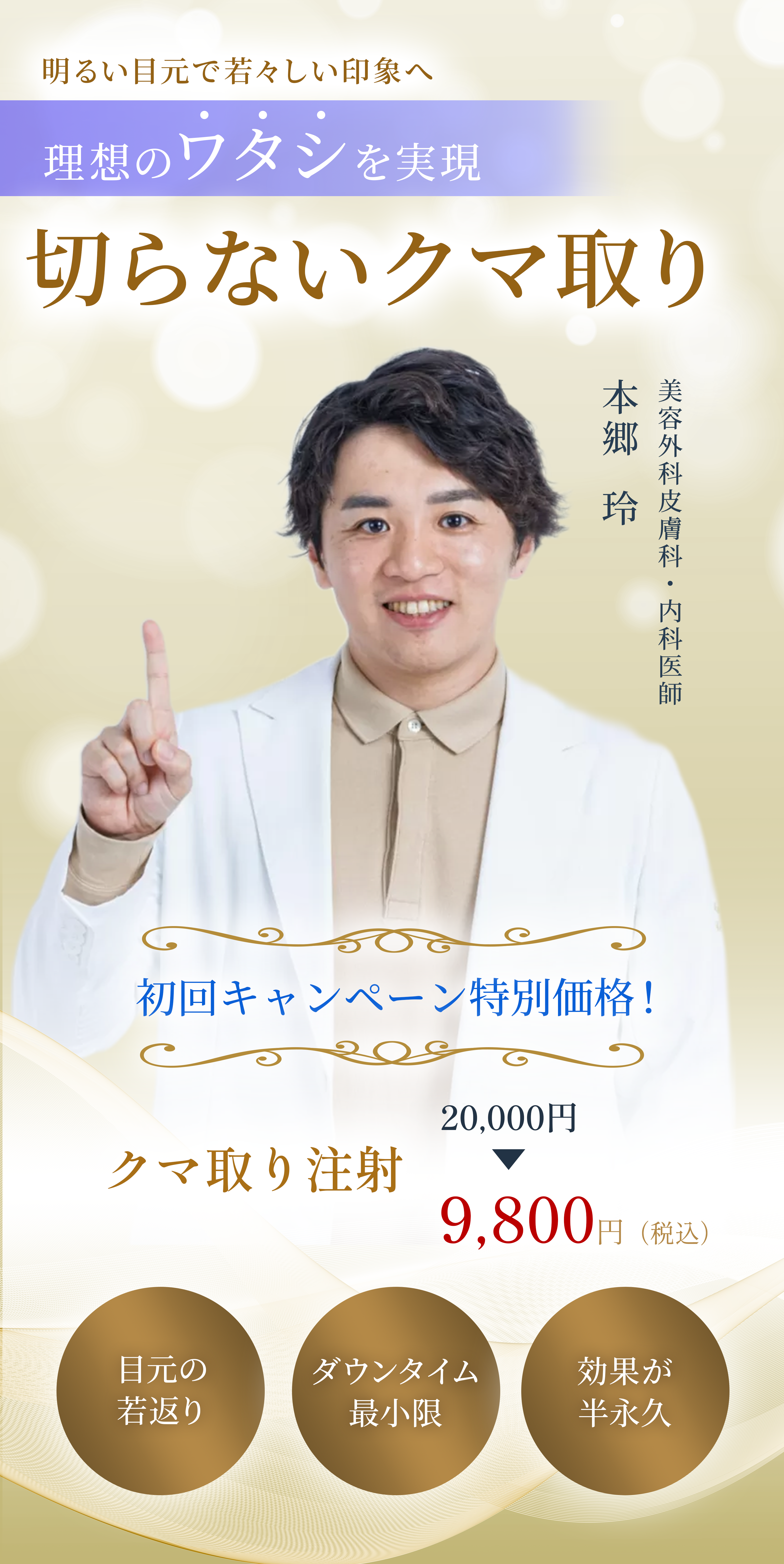 明るい目元で若々しい印象へ 理想のワタシを実現 切らないクマ取り 目元の若返り ダウンタイム最小限 効果が半永久  初回キャンペーン特別価格！ クマ取り注射 20,000円 ▶ 9,800円(税込)