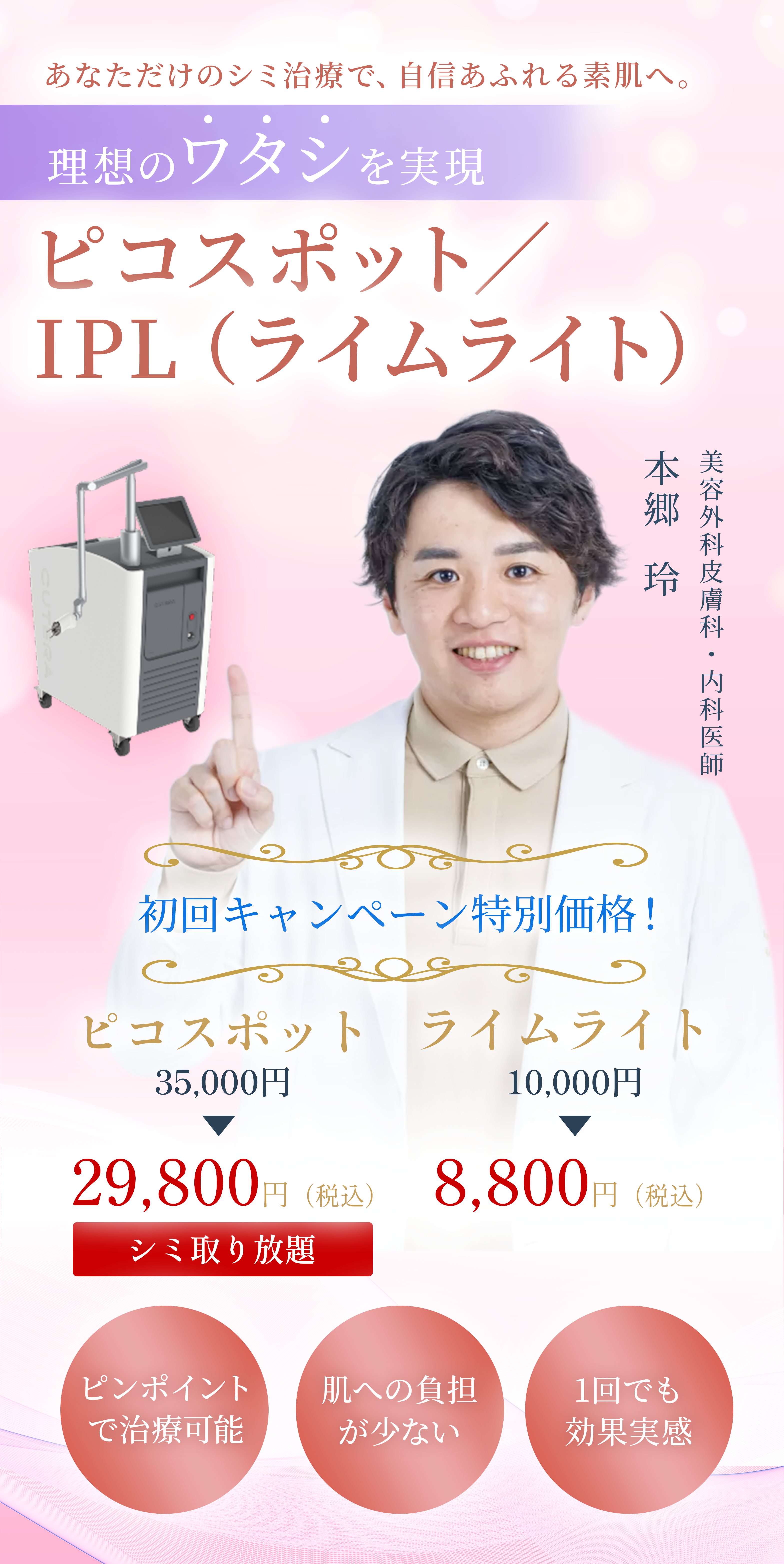 あなただけのシミ治療で、自信あふれる素肌へ。 理想のワタシを実現 ピコスポット／IPL（ライムライト） ピンポイントで治療可能 肌への負担が少ない 1回でも効果実感  初回キャンペーン特別価格！ ピコスポット 35,000円 ▶ シミ取り放題 29,800円(税込) ライムライト 10,000円 ▶ 8,800円(税込)